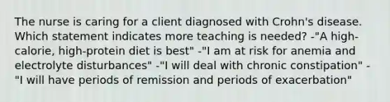 The nurse is caring for a client diagnosed with Crohn's disease. Which statement indicates more teaching is needed? -"A high-calorie, high-protein diet is best" -"I am at risk for anemia and electrolyte disturbances" -"I will deal with chronic constipation" -"I will have periods of remission and periods of exacerbation"