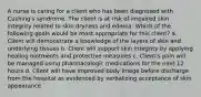 A nurse is caring for a client who has been diagnosed with Cushing's syndrome. The client is at risk of impaired skin integrity related to skin dryness and edema. Which of the following goals would be most appropriate for this client? a. Client will demonstrate a knowledge of the layers of skin and underlying tissues b. Client will support skin integrity by applying healing ointments and protective measures c. Client's pain will be managed using pharmacologic medications for the next 12 hours d. Client will have improved body image before discharge from the hospital as evidenced by verbalizing acceptance of skin appearance