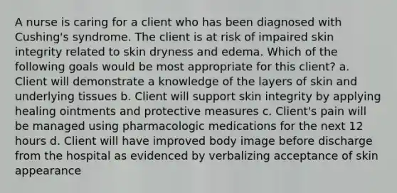 A nurse is caring for a client who has been diagnosed with Cushing's syndrome. The client is at risk of impaired skin integrity related to skin dryness and edema. Which of the following goals would be most appropriate for this client? a. Client will demonstrate a knowledge of the layers of skin and underlying tissues b. Client will support skin integrity by applying healing ointments and protective measures c. Client's pain will be managed using pharmacologic medications for the next 12 hours d. Client will have improved body image before discharge from the hospital as evidenced by verbalizing acceptance of skin appearance