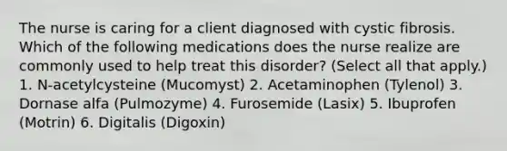 The nurse is caring for a client diagnosed with cystic fibrosis. Which of the following medications does the nurse realize are commonly used to help treat this disorder? (Select all that apply.) 1. N-acetylcysteine (Mucomyst) 2. Acetaminophen (Tylenol) 3. Dornase alfa (Pulmozyme) 4. Furosemide (Lasix) 5. Ibuprofen (Motrin) 6. Digitalis (Digoxin)