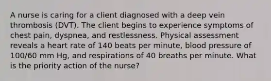 A nurse is caring for a client diagnosed with a deep vein thrombosis (DVT). The client begins to experience symptoms of chest pain, dyspnea, and restlessness. Physical assessment reveals a heart rate of 140 beats per minute, blood pressure of 100/60 mm Hg, and respirations of 40 breaths per minute. What is the priority action of the nurse?