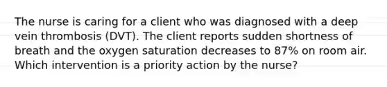 The nurse is caring for a client who was diagnosed with a deep vein thrombosis (DVT). The client reports sudden shortness of breath and the oxygen saturation decreases to 87% on room air. Which intervention is a priority action by the nurse?