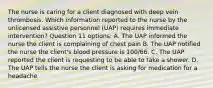 The nurse is caring for a client diagnosed with deep vein thrombosis. Which information reported to the nurse by the unlicensed assistive personnel (UAP) requires immediate intervention? Question 11 options: A. The UAP informed the nurse the client is complaining of chest pain B. The UAP notified the nurse the client's blood pressure is 100/66. C. The UAP reported the client is requesting to be able to take a shower. D. The UAP tells the nurse the client is asking for medication for a headache