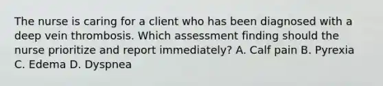 The nurse is caring for a client who has been diagnosed with a deep vein thrombosis. Which assessment finding should the nurse prioritize and report immediately? A. Calf pain B. Pyrexia C. Edema D. Dyspnea