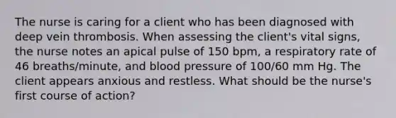 The nurse is caring for a client who has been diagnosed with deep vein thrombosis. When assessing the client's vital signs, the nurse notes an apical pulse of 150 bpm, a respiratory rate of 46 breaths/minute, and blood pressure of 100/60 mm Hg. The client appears anxious and restless. What should be the nurse's first course of action?