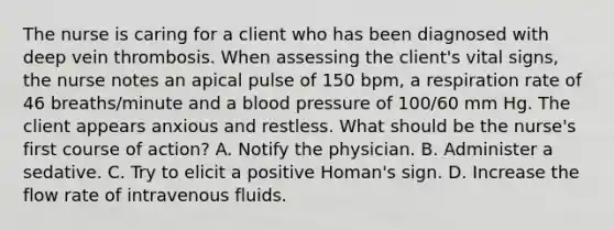 The nurse is caring for a client who has been diagnosed with deep vein thrombosis. When assessing the client's vital signs, the nurse notes an apical pulse of 150 bpm, a respiration rate of 46 breaths/minute and a blood pressure of 100/60 mm Hg. The client appears anxious and restless. What should be the nurse's first course of action? A. Notify the physician. B. Administer a sedative. C. Try to elicit a positive Homan's sign. D. Increase the flow rate of intravenous fluids.