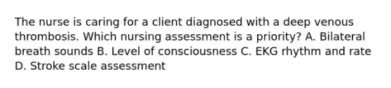 The nurse is caring for a client diagnosed with a deep venous thrombosis. Which nursing assessment is a priority​? A. Bilateral breath sounds B. Level of consciousness C. EKG rhythm and rate D. Stroke scale assessment