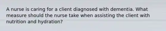 A nurse is caring for a client diagnosed with dementia. What measure should the nurse take when assisting the client with nutrition and hydration?