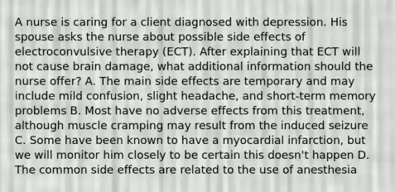 A nurse is caring for a client diagnosed with depression. His spouse asks the nurse about possible side effects of electroconvulsive therapy (ECT). After explaining that ECT will not cause brain damage, what additional information should the nurse offer? A. The main side effects are temporary and may include mild confusion, slight headache, and short-term memory problems B. Most have no adverse effects from this treatment, although muscle cramping may result from the induced seizure C. Some have been known to have a myocardial infarction, but we will monitor him closely to be certain this doesn't happen D. The common side effects are related to the use of anesthesia