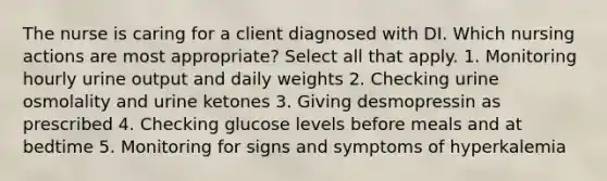 The nurse is caring for a client diagnosed with DI. Which nursing actions are most appropriate? Select all that apply. 1. Monitoring hourly urine output and daily weights 2. Checking urine osmolality and urine ketones 3. Giving desmopressin as prescribed 4. Checking glucose levels before meals and at bedtime 5. Monitoring for signs and symptoms of hyperkalemia