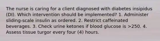 The nurse is caring for a client diagnosed with diabetes insipidus (DI). Which intervention should be implemented? 1. Administer sliding-scale insulin as ordered. 2. Restrict caffeinated beverages. 3. Check urine ketones if blood glucose is >250. 4. Assess tissue turgor every four (4) hours.