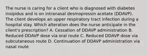 The nurse is caring for a client who is diagnosed with diabetes insipidus and is on intranasal desmopressin acetate (DDAVP). The client develops an upper respiratory tract infection during a hospital stay. Which alteration does the nurse anticipate in the client's prescription? A. Cessation of DDAVP administration B. Reduced DDAVP dose via oral route C. Reduced DDAVP dose via subcutaneous route D. Continuation of DDAVP administration via nasal route