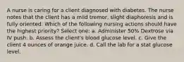 A nurse is caring for a client diagnosed with diabetes. The nurse notes that the client has a mild tremor, slight diaphoresis and is fully oriented. Which of the following nursing actions should have the highest priority? Select one: a. Administer 50% Dextrose via IV push. b. Assess the client's blood glucose level. c. Give the client 4 ounces of orange juice. d. Call the lab for a stat glucose level.