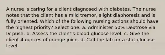 A nurse is caring for a client diagnosed with diabetes. The nurse notes that the client has a mild tremor, slight diaphoresis and is fully oriented. Which of the following nursing actions should have the highest priority? Select one: a. Administer 50% Dextrose via IV push. b. Assess the client's blood glucose level. c. Give the client 4 ounces of orange juice. d. Call the lab for a stat glucose level.