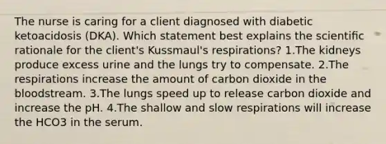 The nurse is caring for a client diagnosed with diabetic ketoacidosis (DKA). Which statement best explains the scientiﬁc rationale for the client's Kussmaul's respirations? 1.The kidneys produce excess urine and the lungs try to compensate. 2.The respirations increase the amount of carbon dioxide in the bloodstream. 3.The lungs speed up to release carbon dioxide and increase the pH. 4.The shallow and slow respirations will increase the HCO3 in the serum.