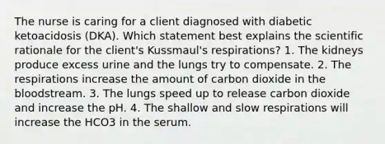 The nurse is caring for a client diagnosed with diabetic ketoacidosis (DKA). Which statement best explains the scientific rationale for the client's Kussmaul's respirations? 1. The kidneys produce excess urine and the lungs try to compensate. 2. The respirations increase the amount of carbon dioxide in the bloodstream. 3. The lungs speed up to release carbon dioxide and increase the pH. 4. The shallow and slow respirations will increase the HCO3 in the serum.