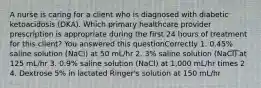 A nurse is caring for a client who is diagnosed with diabetic ketoacidosis (DKA). Which primary healthcare provider prescription is appropriate during the first 24 hours of treatment for this client? You answered this questionCorrectly 1. 0.45% saline solution (NaCl) at 50 mL/hr 2. 3% saline solution (NaCl) at 125 mL/hr 3. 0.9% saline solution (NaCl) at 1,000 mL/hr times 2 4. Dextrose 5% in lactated Ringer's solution at 150 mL/hr