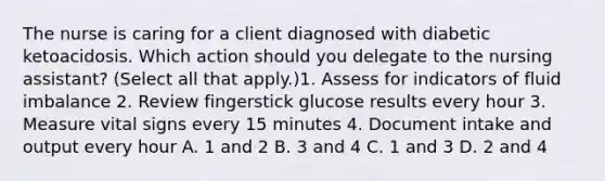 The nurse is caring for a client diagnosed with diabetic ketoacidosis. Which action should you delegate to the nursing assistant? (Select all that apply.)1. Assess for indicators of fluid imbalance 2. Review fingerstick glucose results every hour 3. Measure vital signs every 15 minutes 4. Document intake and output every hour A. 1 and 2 B. 3 and 4 C. 1 and 3 D. 2 and 4