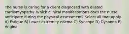 The nurse is caring for a client diagnosed with dilated cardiomyopathy. Which clinical manifestations does the nurse anticipate during the physical assessment? Select all that apply. A) Fatigue B) Lower extremity edema C) Syncope D) Dyspnea E) Angina