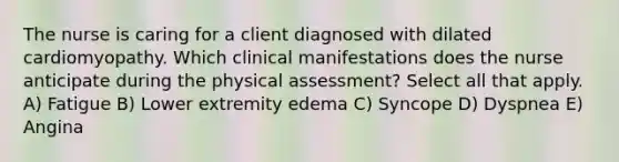 The nurse is caring for a client diagnosed with dilated cardiomyopathy. Which clinical manifestations does the nurse anticipate during the physical assessment? Select all that apply. A) Fatigue B) Lower extremity edema C) Syncope D) Dyspnea E) Angina