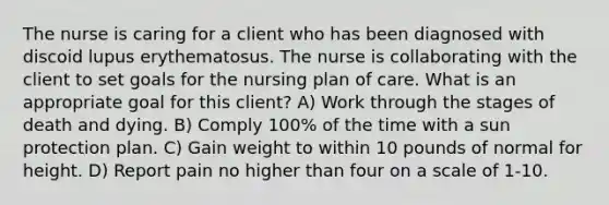 The nurse is caring for a client who has been diagnosed with discoid lupus erythematosus. The nurse is collaborating with the client to set goals for the nursing plan of care. What is an appropriate goal for this client? A) Work through the stages of death and dying. B) Comply 100% of the time with a sun protection plan. C) Gain weight to within 10 pounds of normal for height. D) Report pain no higher than four on a scale of 1-10.