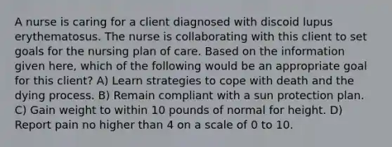 A nurse is caring for a client diagnosed with discoid lupus erythematosus. The nurse is collaborating with this client to set goals for the nursing plan of care. Based on the information given here, which of the following would be an appropriate goal for this client? A) Learn strategies to cope with death and the dying process. B) Remain compliant with a sun protection plan. C) Gain weight to within 10 pounds of normal for height. D) Report pain no higher than 4 on a scale of 0 to 10.