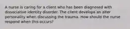 A nurse is caring for a client who has been diagnosed with dissociative identity disorder. The client develops an alter personality when discussing the trauma. How should the nurse respond when this occurs?