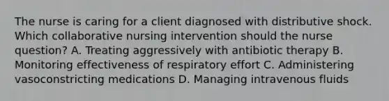 The nurse is caring for a client diagnosed with distributive shock. Which collaborative nursing intervention should the nurse​ question? A. Treating aggressively with antibiotic therapy B. Monitoring effectiveness of respiratory effort C. Administering vasoconstricting medications D. Managing intravenous fluids