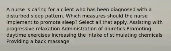 A nurse is caring for a client who has been diagnosed with a disturbed sleep pattern. Which measures should the nurse implement to promote sleep? Select all that apply. Assisting with progressive relaxation Administration of diuretics Promoting daytime exercises Increasing the intake of stimulating chemicals Providing a back massage