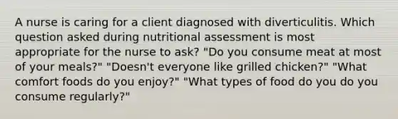 A nurse is caring for a client diagnosed with diverticulitis. Which question asked during nutritional assessment is most appropriate for the nurse to ask? "Do you consume meat at most of your meals?" "Doesn't everyone like grilled chicken?" "What comfort foods do you enjoy?" "What types of food do you do you consume regularly?"