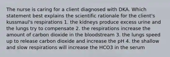 The nurse is caring for a client diagnosed with DKA. Which statement best explains the scientific rationale for the client's kussmaul's respirations 1. the kidneys produce excess urine and the lungs try to compensate 2. the respirations increase the amount of carbon dioxide in the bloodstream 3. the lungs speed up to release carbon dioxide and increase the pH 4. the shallow and slow respirations will increase the HCO3 in the serum