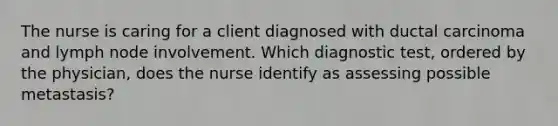 The nurse is caring for a client diagnosed with ductal carcinoma and lymph node involvement. Which diagnostic test, ordered by the physician, does the nurse identify as assessing possible metastasis?