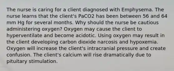 The nurse is caring for a client diagnosed with Emphysema. The nurse learns that the client's PaCO2 has been between 56 and 64 mm Hg for several months. Why should the nurse be cautious administering oxygen? Oxygen may cause the client to hyperventilate and become acidotic. Using oxygen may result in the client developing carbon dioxide narcosis and hypoxemia. Oxygen will increase the client's intracranial pressure and create confusion. The client's calcium will rise dramatically due to pituitary stimulation.