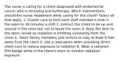 The nurse is caring for a client diagnosed with endometrial cancer who is receiving brachytherapy. Which interventions should the nurse implement while caring for this client? Select all that apply. 1. Cluster care to limit each staff member's time in the room to 30 minutes a shift 2. Instruct the client to be up and around in the room but not to leave the room 3. Keep the door to the room closed as radiation is emitting constantly from the client 4. Teach family members and visitors to stay at least 6 feet away from the client 5. Use a lead apron when providing direct client care to reduce exposure to radiation 6. Wear a radiation film-badge while in the client's room to monitor radiation exposure