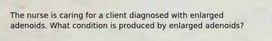 The nurse is caring for a client diagnosed with enlarged adenoids. What condition is produced by enlarged adenoids?