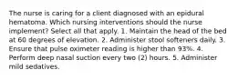The nurse is caring for a client diagnosed with an epidural hematoma. Which nursing interventions should the nurse implement? Select all that apply. 1. Maintain the head of the bed at 60 degrees of elevation. 2. Administer stool softeners daily. 3. Ensure that pulse oximeter reading is higher than 93%. 4. Perform deep nasal suction every two (2) hours. 5. Administer mild sedatives.
