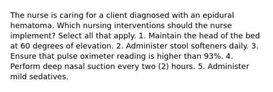 The nurse is caring for a client diagnosed with an epidural hematoma. Which nursing interventions should the nurse implement? Select all that apply. 1. Maintain the head of the bed at 60 degrees of elevation. 2. Administer stool softeners daily. 3. Ensure that pulse oximeter reading is higher than 93%. 4. Perform deep nasal suction every two (2) hours. 5. Administer mild sedatives.