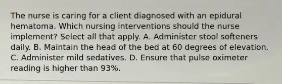 The nurse is caring for a client diagnosed with an epidural hematoma. Which nursing interventions should the nurse implement? Select all that apply. A. Administer stool softeners daily. B. Maintain the head of the bed at 60 degrees of elevation. C. Administer mild sedatives. D. Ensure that pulse oximeter reading is higher than 93%.