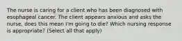 The nurse is caring for a client who has been diagnosed with esophageal cancer. The client appears anxious and asks the nurse, does this mean I'm going to die? Which nursing response is appropriate? (Select all that apply)