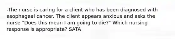 -The nurse is caring for a client who has been diagnosed with esophageal cancer. The client appears anxious and asks the nurse "Does this mean I am going to die?" Which nursing response is appropriate? SATA