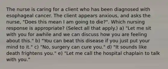 The nurse is caring for a client who has been diagnosed with esophageal cancer. The client appears anxious, and asks the nurse, "Does this mean I am going to die?". Which nursing response is appropriate? (Select all that apply.) a) "Let me sit with you for awhile and we can discuss how you are feeling about this." b) "You can beat this disease if you just put your mind to it." c) "No, surgery can cure you." d) "It sounds like death frightens you." e) "Let me call the hospital chaplain to talk with you."