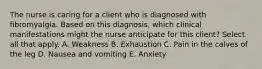 The nurse is caring for a client who is diagnosed with fibromyalgia. Based on this diagnosis, which clinical manifestations might the nurse anticipate for this client? Select all that apply. A. Weakness B. Exhaustion C. Pain in the calves of the leg D. Nausea and vomiting E. Anxiety