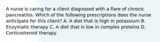 A nurse is caring for a client diagnosed with a flare of chronic pancreatitis. Which of the following prescriptions does the nurse anticipate for this client? A. A diet that is high in potassium B. Enzymatic therapy C. A diet that is low in complex proteins D. Corticosteroid therapy