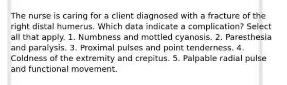 The nurse is caring for a client diagnosed with a fracture of the right distal humerus. Which data indicate a complication? Select all that apply. 1. Numbness and mottled cyanosis. 2. Paresthesia and paralysis. 3. Proximal pulses and point tenderness. 4. Coldness of the extremity and crepitus. 5. Palpable radial pulse and functional movement.