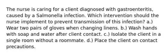 The nurse is caring for a client diagnosed with gastroenteritis, caused by a Salmonella infection. Which intervention should the nurse implement to prevent transmission of this infection? a.) Wear two pairs of gloves when changing linens. b.) Wash hands with soap and water after client contact. c.) Isolate the client in a single room without a roommate. d.) Place the client on contact precautions.