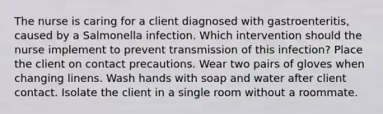 The nurse is caring for a client diagnosed with gastroenteritis, caused by a Salmonella infection. Which intervention should the nurse implement to prevent transmission of this infection? Place the client on contact precautions. Wear two pairs of gloves when changing linens. Wash hands with soap and water after client contact. Isolate the client in a single room without a roommate.