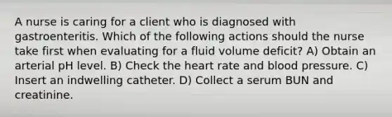 A nurse is caring for a client who is diagnosed with gastroenteritis. Which of the following actions should the nurse take first when evaluating for a fluid volume deficit? A) Obtain an arterial pH level. B) Check the heart rate and blood pressure. C) Insert an indwelling catheter. D) Collect a serum BUN and creatinine.