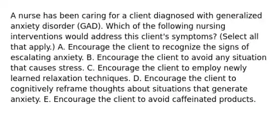 A nurse has been caring for a client diagnosed with generalized anxiety disorder (GAD). Which of the following nursing interventions would address this client's symptoms? (Select all that apply.) A. Encourage the client to recognize the signs of escalating anxiety. B. Encourage the client to avoid any situation that causes stress. C. Encourage the client to employ newly learned relaxation techniques. D. Encourage the client to cognitively reframe thoughts about situations that generate anxiety. E. Encourage the client to avoid caffeinated products.