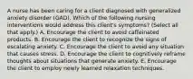 A nurse has been caring for a client diagnosed with generalized anxiety disorder (GAD). Which of the following nursing interventions would address this client's symptoms? (Select all that apply.) A. Encourage the client to avoid caffeinated products. B. Encourage the client to recognize the signs of escalating anxiety. C. Encourage the client to avoid any situation that causes stress. D. Encourage the client to cognitively reframe thoughts about situations that generate anxiety. E. Encourage the client to employ newly learned relaxation techniques.