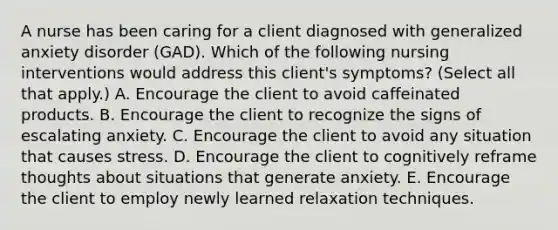 A nurse has been caring for a client diagnosed with generalized anxiety disorder (GAD). Which of the following nursing interventions would address this client's symptoms? (Select all that apply.) A. Encourage the client to avoid caffeinated products. B. Encourage the client to recognize the signs of escalating anxiety. C. Encourage the client to avoid any situation that causes stress. D. Encourage the client to cognitively reframe thoughts about situations that generate anxiety. E. Encourage the client to employ newly learned relaxation techniques.